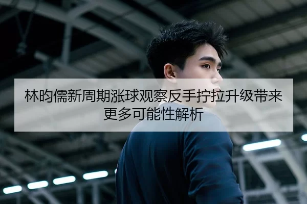 林昀儒新周期涨球观察反手拧拉升级带来更多可能性解析