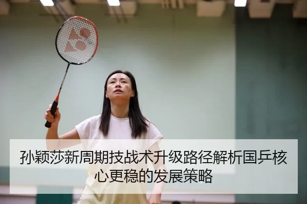 孙颖莎新周期技战术升级路径解析国乒核心更稳的发展策略