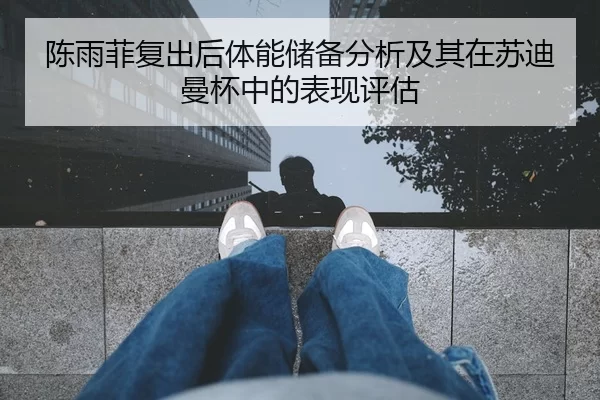 陈雨菲复出后体能储备分析及其在苏迪曼杯中的表现评估