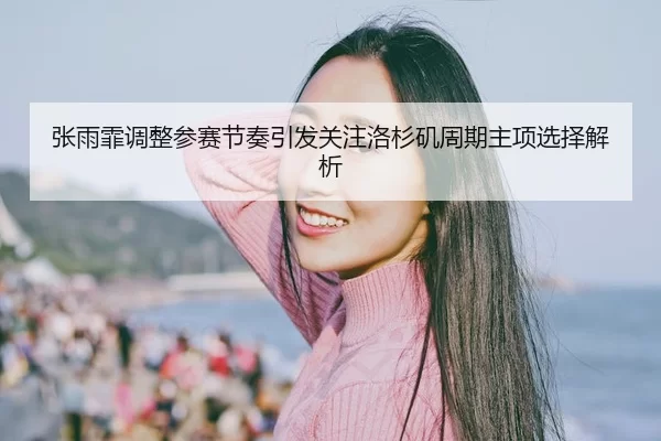 张雨霏调整参赛节奏引发关注洛杉矶周期主项选择解析