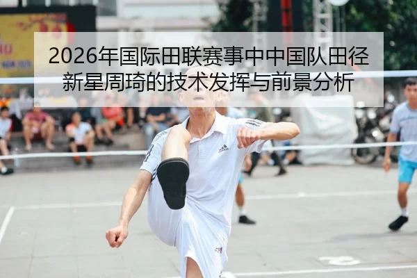 2026年国际田联赛事中中国队田径新星周琦的技术发挥与前景分析