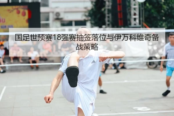 国足世预赛18强赛抽签落位与伊万科维奇备战策略