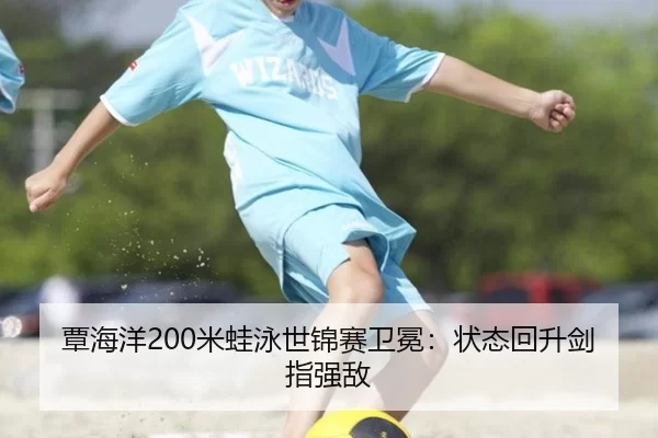 覃海洋200米蛙泳世锦赛卫冕：状态回升剑指强敌
